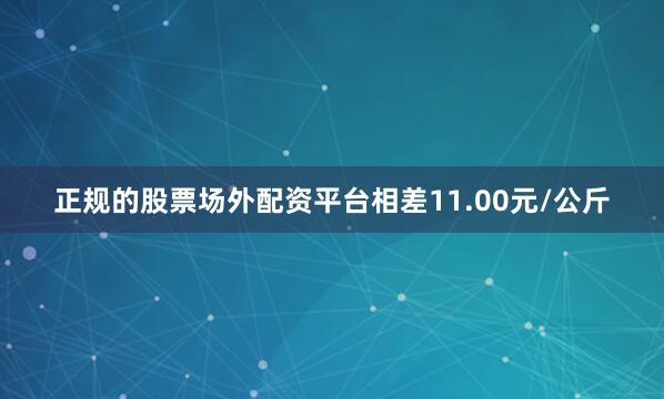 正规的股票场外配资平台相差11.00元/公斤