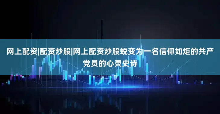 网上配资|配资炒股|网上配资炒股蜕变为一名信仰如炬的共产党员的心灵史诗