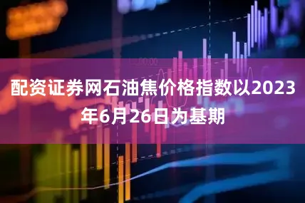 配资证券网石油焦价格指数以2023年6月26日为基期
