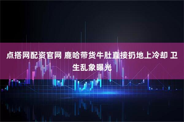 点搭网配资官网 鹿哈带货牛肚直接扔地上冷却 卫生乱象曝光