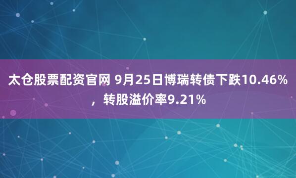 太仓股票配资官网 9月25日博瑞转债下跌10.46%，转股溢价率9.21%