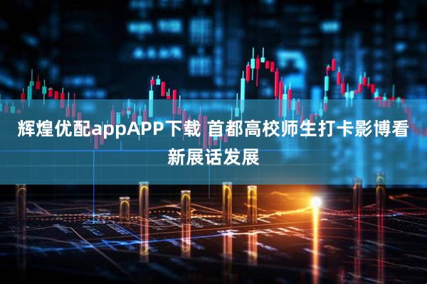 辉煌优配appAPP下载 首都高校师生打卡影博看新展话发展