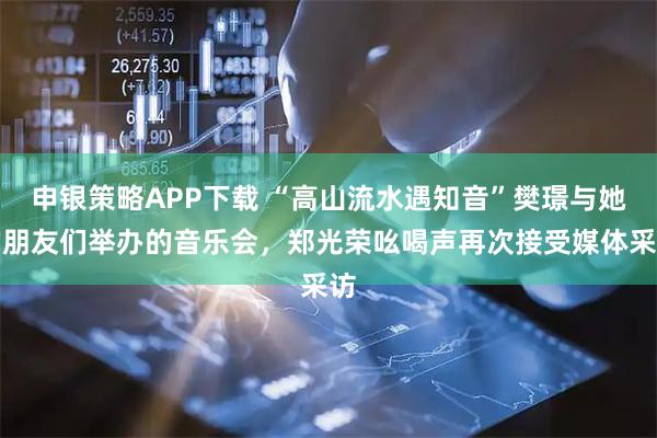 申银策略APP下载 “高山流水遇知音”樊璟与她的朋友们举办的音乐会，郑光荣吆喝声再次接受媒体采访