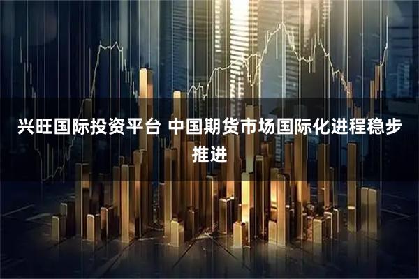 兴旺国际投资平台 中国期货市场国际化进程稳步推进