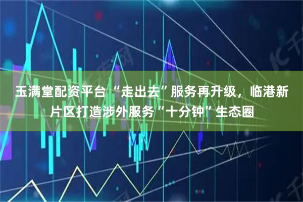 玉满堂配资平台 “走出去”服务再升级，临港新片区打造涉外服务“十分钟”生态圈