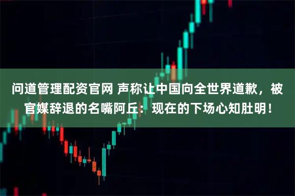 问道管理配资官网 声称让中国向全世界道歉，被官媒辞退的名嘴阿丘：现在的下场心知肚明！