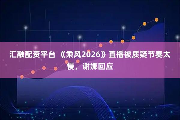 汇融配资平台 《乘风2026》直播被质疑节奏太慢，谢娜回应