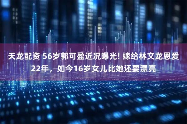 天龙配资 56岁郭可盈近况曝光! 嫁给林文龙恩爱22年，如今16岁女儿比她还要漂亮