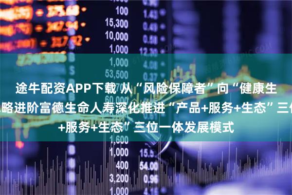 途牛配资APP下载 从“风险保障者”向“健康生活共建者”的战略进阶富德生命人寿深化推进“产品+服务+生态”三位一体发展模式