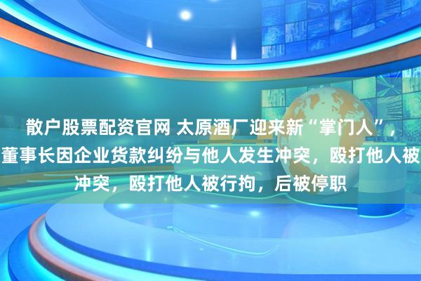 散户股票配资官网 太原酒厂迎来新“掌门人”，曾掌舵国企；原董事长因企业货款纠纷与他人发生冲突，殴打他人被行拘，后被停职