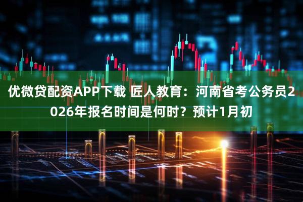 优微贷配资APP下载 匠人教育：河南省考公务员2026年报名时间是何时？预计1月初