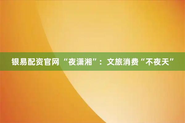 银易配资官网 “夜潇湘”：文旅消费“不夜天”
