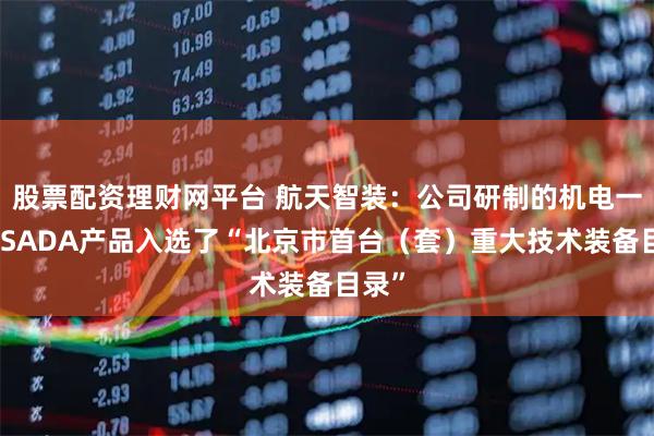 股票配资理财网平台 航天智装：公司研制的机电一体化SADA产品入选了“北京市首台（套）重大技术装备目录”