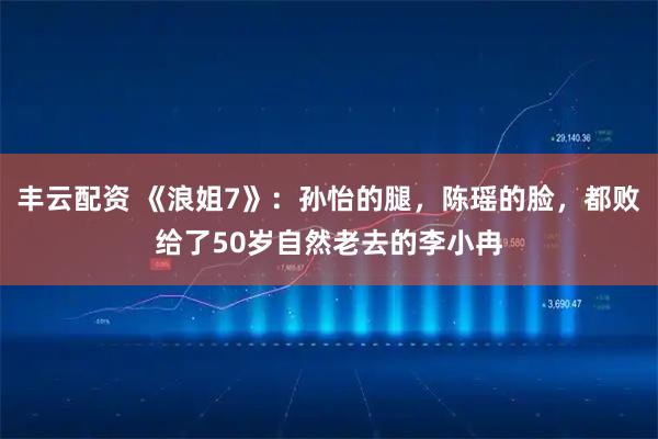 丰云配资 《浪姐7》：孙怡的腿，陈瑶的脸，都败给了50岁自然老去的李小冉