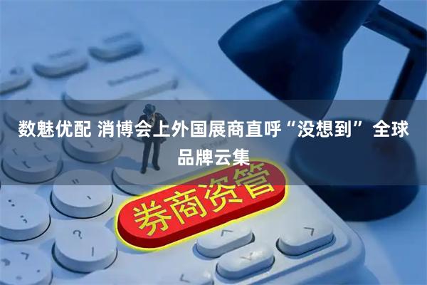数魅优配 消博会上外国展商直呼“没想到” 全球品牌云集