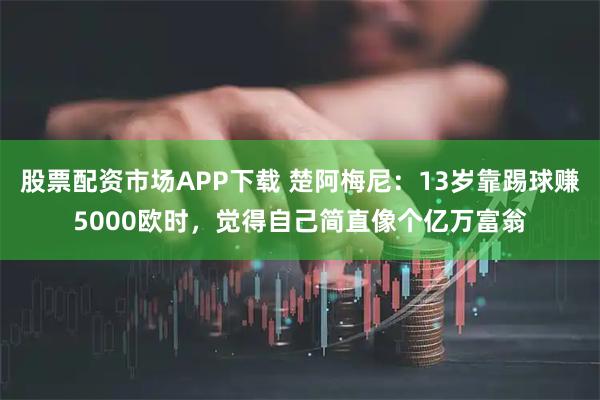 股票配资市场APP下载 楚阿梅尼：13岁靠踢球赚5000欧时，觉得自己简直像个亿万富翁