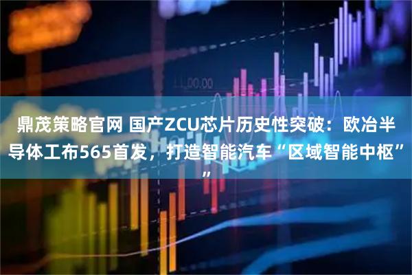 鼎茂策略官网 国产ZCU芯片历史性突破：欧冶半导体工布565首发，打造智能汽车“区域智能中枢”