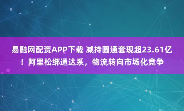 易融网配资APP下载 减持圆通套现超23.61亿！阿里松绑通达系，物流转向市场化竞争